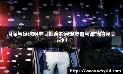 周深与足球明星同框合影展现友谊与激情的完美瞬间